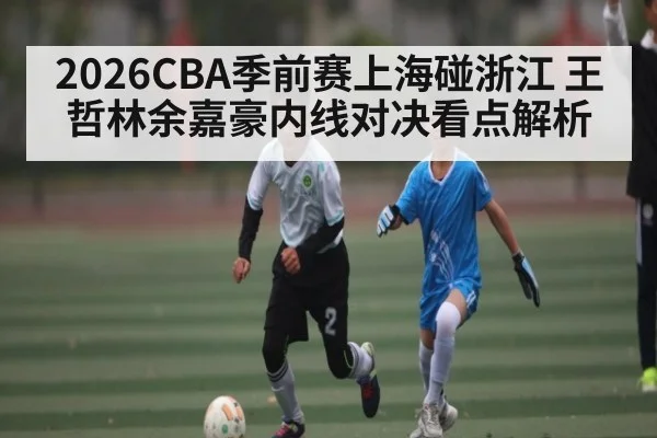 2026CBA季前赛上海碰浙江 王哲林余嘉豪内线对决看点解析