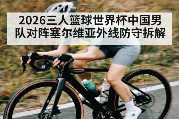 2026三人篮球世界杯中国男队对阵塞尔维亚外线防守拆解
